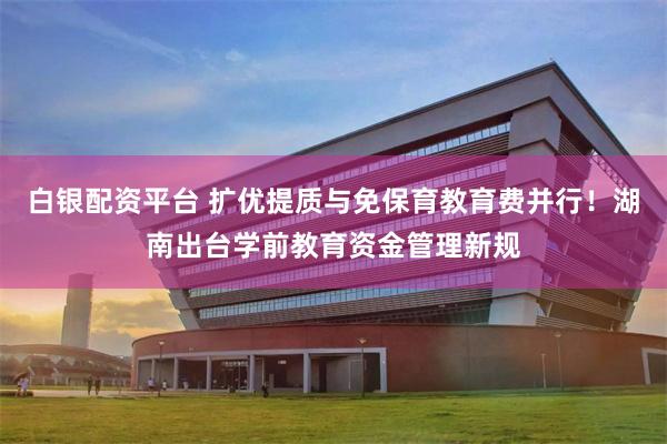 白银配资平台 扩优提质与免保育教育费并行！湖南出台学前教育资金管理新规