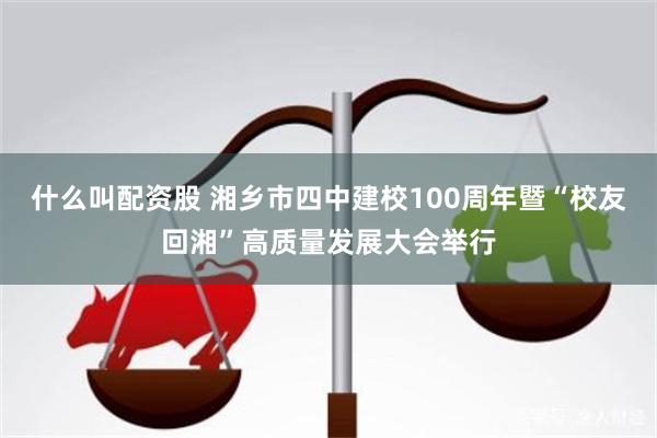 什么叫配资股 湘乡市四中建校100周年暨“校友回湘”高质量发展大会举行