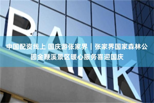 中国配资线上 国庆游张家界｜张家界国家森林公园金鞭溪景区暖心服务喜迎国庆