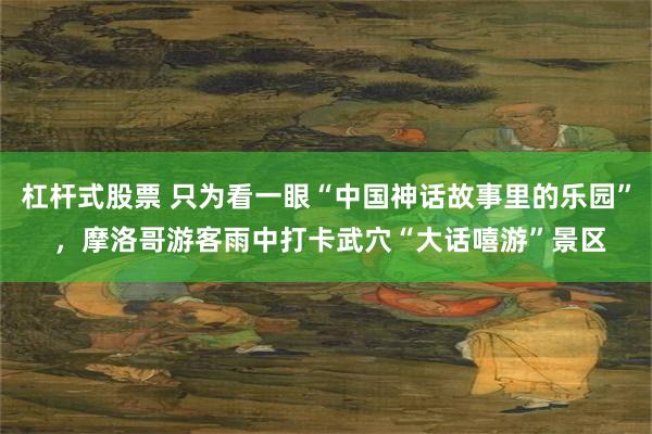 杠杆式股票 只为看一眼“中国神话故事里的乐园” ，摩洛哥游客雨中打卡武穴“大话嘻游”景区