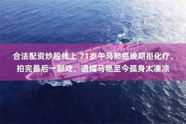 合法配资炒股线上 71岁午马肺癌晚期拒化疗，拍完最后一部戏，遗孀马艳至今孤身太凄凉