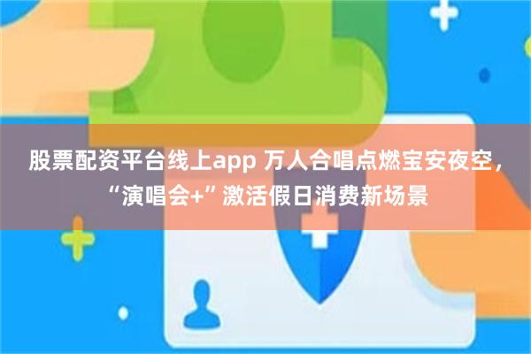 股票配资平台线上app 万人合唱点燃宝安夜空，“演唱会+”激活假日消费新场景
