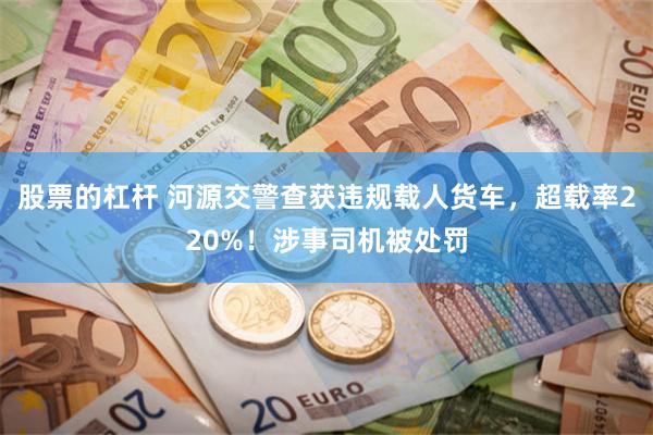 股票的杠杆 河源交警查获违规载人货车，超载率220%！涉事司机被处罚