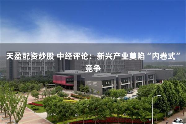 天盈配资炒股 中经评论：新兴产业莫陷“内卷式”竞争