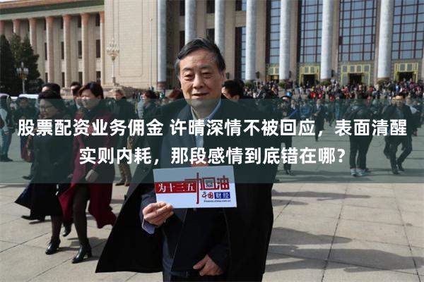 股票配资业务佣金 许晴深情不被回应,表面清醒实则内耗,那段感情到底错在哪?