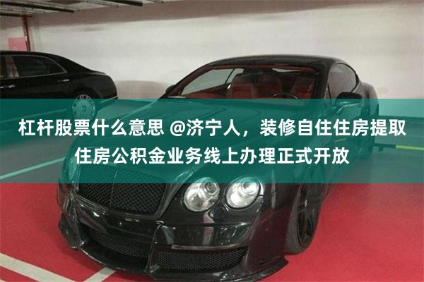 杠杆股票什么意思 @济宁人，装修自住住房提取住房公积金业务线上办理正式开放