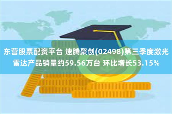东营股票配资平台 速腾聚创(02498)第三季度激光雷达产品销量约59.56万台 环比增长53.15%
