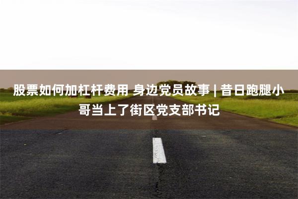 股票如何加杠杆费用 身边党员故事 | 昔日跑腿小哥当上了街区党支部书记