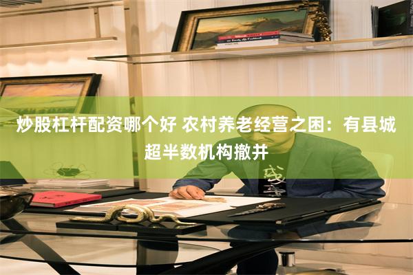 炒股杠杆配资哪个好 农村养老经营之困：有县城超半数机构撤并