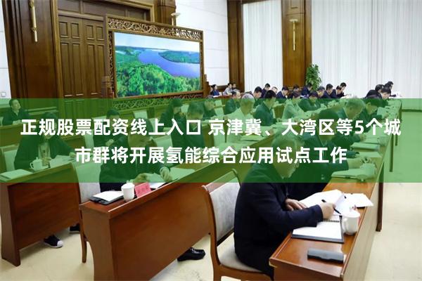 正规股票配资线上入口 京津冀、大湾区等5个城市群将开展氢能综合应用试点工作