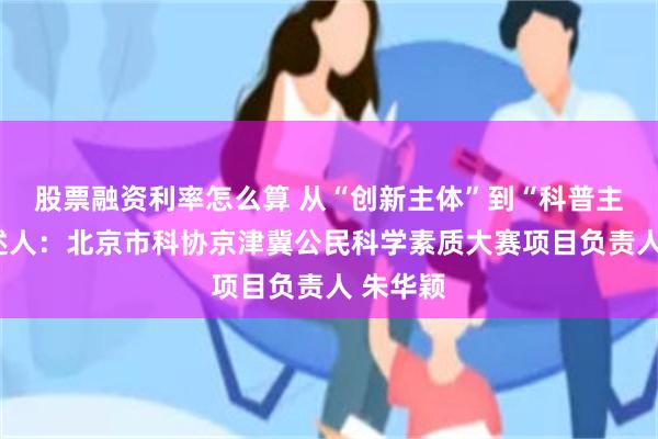 股票融资利率怎么算 从“创新主体”到“科普主体”讲述人：北京市科协京津冀公民科学素质大赛项目负责人 朱华颖
