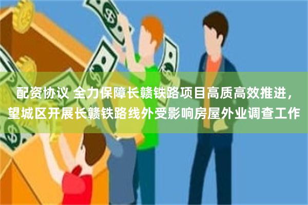 配资协议 全力保障长赣铁路项目高质高效推进，望城区开展长赣铁路线外受影响房屋外业调查工作